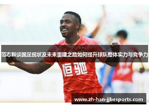 范志毅谈国足现状及未来重建之路如何提升球队整体实力与竞争力