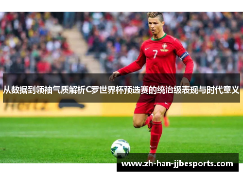 从数据到领袖气质解析C罗世界杯预选赛的统治级表现与时代意义